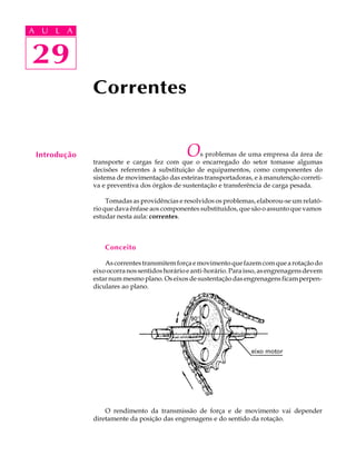 A U L A 
A U L A 
29 
29 
Introdução 
Correntes 
Os problemas de uma empresa da área de 
transporte e cargas fez com que o encarregado do setor tomasse algumas 
decisões referentes à substituição de equipamentos, como componentes do 
sistema de movimentação das esteiras transportadoras, e à manutenção correti-va 
e preventiva dos órgãos de sustentação e transferência de carga pesada. 
Tomadas as providências e resolvidos os problemas, elaborou-se um relató- 
rio que dava ênfase aos componentes substituídos, que são o assunto que vamos 
estudar nesta aula: correntes. 
Conceito 
As correntes transmitem força e movimento que fazem com que a rotação do 
eixo ocorra nos sentidos horário e anti-horário. Para isso, as engrenagens devem 
estar num mesmo plano. Os eixos de sustentação das engrenagens ficam perpen-diculares 
ao plano. 
O rendimento da transmissão de força e de movimento vai depender 
diretamente da posição das engrenagens e do sentido da rotação. 
 
