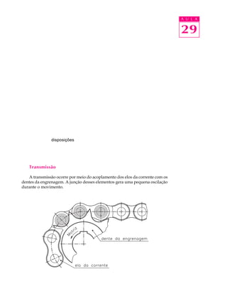 A U L A 
29 
disposições 
Transmissão 
A transmissão ocorre por meio do acoplamento dos elos da corrente com os 
dentes da engrenagem. A junção desses elementos gera uma pequena oscilação 
durante o movimento. 
 
