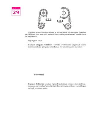 A U L A 
29 
Algumas situações determinam a utilização de dispositivos especiais 
para reduzir essa oscilação, aumentando, conseqüentemente, a velocidade 
de transmissão. 
Veja alguns casos. 
· Grandes choques periódicos - devido à velocidade tangencial, ocorre 
intensa oscilação que pode ser reduzida por amortecedores especiais. 
transmissão 
· Grandes distâncias - quando é grande a distância entre os eixos de trans-miss 
ão, a corrente fica “com barriga”. Esse problema pode ser reduzido por 
meio de apoios ou guias. 
 