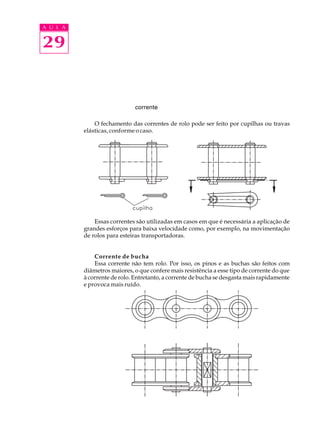 A U L A 
29 
corrente 
O fechamento das correntes de rolo pode ser feito por cupilhas ou travas 
elásticas, conforme o caso. 
Essas correntes são utilizadas em casos em que é necessária a aplicação de 
grandes esforços para baixa velocidade como, por exemplo, na movimentação 
de rolos para esteiras transportadoras. 
Corrente de bucha 
Essa corrente não tem rolo. Por isso, os pinos e as buchas são feitos com 
diâmetros maiores, o que confere mais resistência a esse tipo de corrente do que 
à corrente de rolo. Entretanto, a corrente de bucha se desgasta mais rapidamente 
e provoca mais ruído. 
 