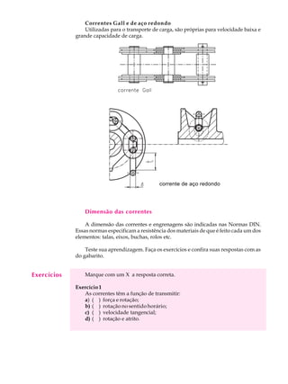 A U L A Correntes Gall e de aço redondo 
29 
Utilizadas para o transporte de carga, são próprias para velocidade baixa e 
grande capacidade de carga. 
corrente de aço redondo 
Dimensão das correntes 
A dimensão das correntes e engrenagens são indicadas nas Normas DIN. 
Essas normas especificam a resistência dos materiais de que é feito cada um dos 
elementos: talas, eixos, buchas, rolos etc. 
Teste sua aprendizagem. Faça os exercícios e confira suas respostas com as 
do gabarito. 
Marque com um X a resposta correta. 
Exercício 1 
As correntes têm a função de transmitir: 
a) ( ) força e rotação; 
b) ( ) rotação no sentido horário; 
c) ( ) velocidade tangencial; 
d) ( ) rotação e atrito. 
Exercícios 
 