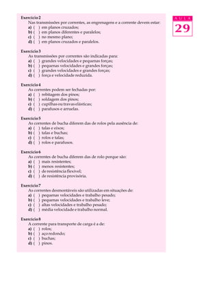 Exercício 2 A U L A 
29 
Nas transmissões por correntes, as engrenagens e a corrente devem estar: 
a) ( ) em planos cruzados; 
b) ( ) em planos diferentes e paralelos; 
c) ( ) no mesmo plano; 
d) ( ) em planos cruzados e paralelos. 
Exercício 3 
As transmissões por correntes são indicadas para: 
a) ( ) grandes velocidades e pequenas forças; 
b) ( ) pequenas velocidades e grandes forças; 
c) ( ) grandes velocidades e grandes forças; 
d) ( ) força e velocidade reduzida. 
Exercício 4 
As correntes podem ser fechadas por: 
a) ( ) rebitagem dos pinos; 
b) ( ) soldagem dos pinos; 
c) ( ) cupilhas ou travas elásticas; 
d) ( ) parafusos e arruelas. 
Exercício 5 
As correntes de bucha diferem das de rolos pela ausência de: 
a) ( ) talas e eixos; 
b) ( ) talas e buchas; 
c) ( ) rolos e talas; 
d) ( ) rolos e parafusos. 
Exercício 6 
As correntes de bucha diferem das de rolo porque são: 
a) ( ) mais resistentes; 
b) ( ) menos resistentes; 
c) ( ) de resistência flexível; 
d) ( ) de resistência provisória. 
Exercício 7 
As correntes desmontáveis são utilizadas em situações de: 
a) ( ) pequenas velocidades e trabalho pesado; 
b) ( ) pequenas velocidades e trabalho leve; 
c) ( ) altas velocidades e trabalho pesado; 
d) ( ) média velocidade e trabalho normal. 
Exercício 8 
A corrente para transporte de carga é a de: 
a) ( ) rolos; 
b) ( ) aço redondo; 
c) ( ) buchas; 
d) ( ) pinos. 
 
