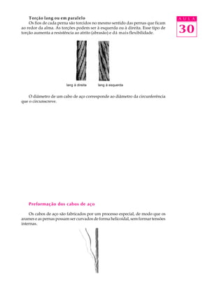 Torção lang ou em paralelo A U L A 
Os fios de cada perna são torcidos no mesmo sentido das pernas que ficam 
30 
ao redor da alma. As torções podem ser à esquerda ou à direita. Esse tipo de 
torção aumenta a resistência ao atrito (abrasão) e dá mais flexibilidade. 
lang à direita lang à esquerda 
O diâmetro de um cabo de aço corresponde ao diâmetro da circunferência 
que o circunscreve. 
Preformação dos cabos de aço 
Os cabos de aço são fabricados por um processo especial, de modo que os 
arames e as pernas possam ser curvados de forma helicoidal, sem formar tensões 
internas. 
 