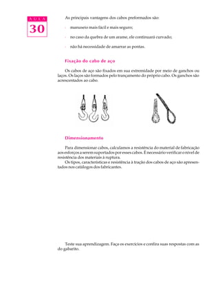 A U L A As principais vantagens dos cabos preformados são: 
30 
· manuseio mais fácil e mais seguro; 
· no caso da quebra de um arame, ele continuará curvado; 
· não há necessidade de amarrar as pontas. 
Fixação do cabo de aço 
Os cabos de aço são fixados em sua extremidade por meio de ganchos ou 
laços. Os laços são formados pelo trançamento do próprio cabo. Os ganchos são 
acrescentados ao cabo. 
Dimensionamento 
Para dimensionar cabos, calculamos a resistência do material de fabricação 
aos esforços a serem suportados por esses cabos. É necessário verificar o nível de 
resistência dos materiais à ruptura. 
Os tipos, características e resistência à tração dos cabos de aço são apresen-tados 
nos catálogos dos fabricantes. 
Teste sua aprendizagem. Faça os exercícios e confira suas respostas com as 
do gabarito. 
 