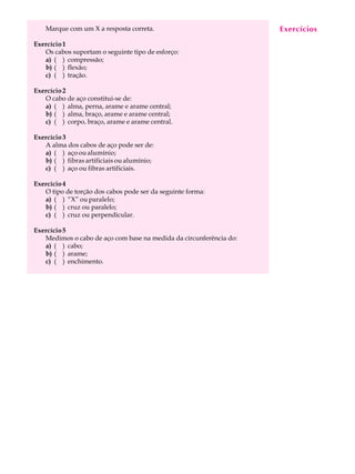 Marque com um X a resposta correta. EAxeUrcLícAios 
30 
Exercício 1 
Os cabos suportam o seguinte tipo de esforço: 
a) ( ) compressão; 
b) ( ) flexão; 
c) ( ) tração. 
Exercício 2 
O cabo de aço constitui-se de: 
a) ( ) alma, perna, arame e arame central; 
b) ( ) alma, braço, arame e arame central; 
c) ( ) corpo, braço, arame e arame central. 
Exercício 3 
A alma dos cabos de aço pode ser de: 
a) ( ) aço ou alumínio; 
b) ( ) fibras artificiais ou alumínio; 
c) ( ) aço ou fibras artificiais. 
Exercício 4 
O tipo de torção dos cabos pode ser da seguinte forma: 
a) ( ) “X” ou paralelo; 
b) ( ) cruz ou paralelo; 
c) ( ) cruz ou perpendicular. 
Exercício 5 
Medimos o cabo de aço com base na medida da circunferência do: 
a) ( ) cabo; 
b) ( ) arame; 
c) ( ) enchimento. 
 