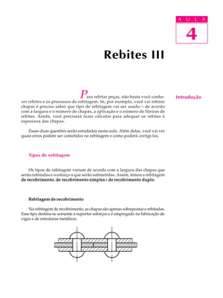 A U U L A 
L A 
4 
Para rebitar peças, não basta você conhe-cer 
rebites e os processos de rebitagem. Se, por exemplo, você vai rebitar 
chapas é preciso saber que tipo de rebitagem vai ser usado - de acordo 
com a largura e o número de chapas, a aplicação e o número de fileiras de 
rebites. Ainda, você precisará fazer cálculos para adequar os rebites à 
espessura das chapas. 
Essas duas questões serão estudadas nesta aula. Além delas, você vai ver 
quais erros podem ser cometidos na rebitagem e como poderá corrigi-los. 
Tipos de rebitagem 
Os tipos de rebitagem variam de acordo com a largura das chapas que 
serão rebitadas e o esforço a que serão submetidas. Assim, temos a rebitagem 
de recobrimento, de recobrimento simples e de recobrimento duplo. 
Rebitagem de recobrimento 
Na rebitagem de recobrimento, as chapas são apenas sobrepostas e rebitadas. 
Esse tipo destina-se somente a suportar esforços e é empregado na fabricação de 
vigas e de estruturas metálicas. 
4 
Introdução 
Rebites III 
 