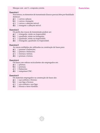 Marque com um X a resposta correta. A U L A 
31 
Exercício 1 
Nos tornos, os elementos de transmissão (fusos e porcas) têm por finalidade 
deslocar: 
a) ( ) carros e placas; 
b) ( ) carros e mangote; 
c) ( ) carros e cabeçote móvel; 
d) ( ) mangote e cabeçote móvel. 
Exercício 2 
Os perfis das roscas de transmissão podem ser: 
a) ( ) triangular, misto ou trapezoidal; 
b) ( ) quadrado, misto ou triangular; 
c) ( ) quadrado, misto ou trapezoidal; 
d) ( ) triangular, quadrado ou trapezoidal. 
Exercício 3 
As roscas múltiplas são utilizadas na construção de fusos para: 
a) ( ) prensas e balancins; 
b) ( ) plainas e balancins; 
c) ( ) morsas e tornos; 
d) ( ) prensas e tornos. 
Exercício 4 
Os fusos com esferas recirculantes são empregados em: 
a) ( ) plainas; 
b) ( ) prensas; 
c) ( ) balancins; 
d) ( ) máquinas CNC. 
Exercício 5 
Os materiais empregados na construção de fusos são: 
a) ( ) aço-carbono e bronze; 
b) ( ) aço-liga e bronze; 
c) ( ) aço-carbono e aço-liga; 
d) ( ) bronze e ferro fundido. 
Exercícios 
 