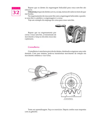 A U L A Repare que os dentes da engrenagem helicoidal para rosca sem-fim são 
32 
côncavos. 
Côncavos porque são dentes curvos, ou seja, menos elevados no meio do que 
nas bordas. 
No engrenamento da rosca sem-fim com a engrenagem helicoidal, o parafu-so 
sem-fim é o pinhão e a engrenagem é a coroa. 
Veja um exemplo do emprego de coroa para rosca sem-fim. 
Repare que no engrenamento por 
coroa e rosca sem-fim, a transmissão de 
movimento e força se dá entre eixos não 
coplanares. 
Cremalheira 
Cremalheira é uma barra provida de dentes, destinada a engrenar uma roda 
dentada. Com esse sistema, pode-se transformar movimento de rotação em 
movimento retilíneo e vice-versa. 
Teste sua aprendizagem. Faça os exercícios. Depois confira suas respostas 
com as gabarito. 
 