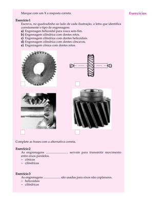 Marque com um X a resposta correta. A U L A 
32 
Exercício 1 
Escreva, no quadradinho ao lado de cada ilustração, a letra que identifica 
corretamente o tipo de engrenagem: 
a) Engrenagen helicoidal para rosca sem-fim. 
b) Engrenagem cilíndrica com dentes retos. 
c) Engrenagem cilíndrica com dentes helicoidais. 
d) Engrenagem cilíndrica com dentes côncavos. 
e) Engrenagem cônica com dentes retos. 
Complete as frases com a alternativa correta. 
Exercício 2 
As engrenagens ........................... servem para transmitir movimento 
entre eixos paralelos. 
- cônicas 
- cilíndricas 
Exercício 3 
As engrenagens ...................... são usadas para eixos não coplanares. 
- helicoidais 
- cilíndricas 
Exercícios 
 
