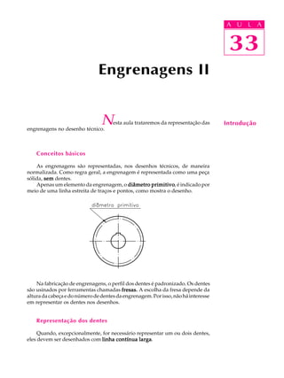 A U U L A 
L A 
33 
Engrenagens II 
Nesta aula trataremos da representação das 
engrenagens no desenho técnico. 
Conceitos básicos 
As engrenagens são representadas, nos desenhos técnicos, de maneira 
normalizada. Como regra geral, a engrenagem é representada como uma peça 
sólida, sem dentes. 
Apenas um elemento da engrenagem, o diâmetro primitivo, é indicado por 
meio de uma linha estreita de traços e pontos, como mostra o desenho. 
Na fabricação de engrenagens, o perfil dos dentes é padronizado. Os dentes 
são usinados por ferramentas chamadas fresas. A escolha da fresa depende da 
altura da cabeça e do número de dentes da engrenagem. Por isso, não há interesse 
em representar os dentes nos desenhos. 
Representação dos dentes 
Quando, excepcionalmente, for necessário representar um ou dois dentes, 
eles devem ser desenhados com linha contínua larga. 
33 
Introdução 
 