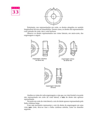 A U L A 
33 
Entretanto, nas representações em corte, os dentes atingidos no sentido 
longitudinal devem ser desenhados. Nesses casos, os dentes são representados 
com omissão de corte, isto é, sem hachura. 
Observe os dentes representados nas vistas laterais, em meio-corte, das 
engrenagens a seguir. 
engrenagem cilíndrica 
de dente reto 
engrenagem cônica 
de dente reto 
engrenagem helicoidal 
côncava 
Analise as vistas de cada engrenagem e veja que, na vista frontal e na parte 
não representada em corte da vista lateral, a raiz do dente não aparece 
representada. 
Na parte em corte da vista lateral, a raiz do dente aparece representada pela 
linha contínua larga. 
Caso seja necessário representar a raiz do dente da engrenagem em uma 
vista sem corte, deve-se usar a linha contínua estreita, como no desenho 
seguinte. 
 