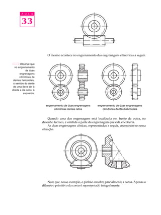 A U L A 
33 
O mesmo acontece no engrenamento das engrenagens cilíndricas a seguir. 
engrenamento de duas engrenagens 
cilíndricas dentes retos 
engrenamento de duas engrenagens 
cilíndricas dentes helicoidais 
Quando uma das engrenagens está localizada em frente da outra, no 
desenho técnico, é omitida a parte da engrenagem que está encoberta. 
As duas engrenagens cônicas, representadas a seguir, encontram-se nessa 
situação. 
Note que, nesse exemplo, o pinhão encobre parcialmente a coroa. Apenas o 
diâmetro primitivo da coroa é representado integralmente. 
Observe que 
no engrenamento 
de duas 
engrenagens 
cilíndricas de 
dentes helicoidais, 
o sentido do dente 
de uma deve ser à 
direita e da outra, à 
esquerda. 
 