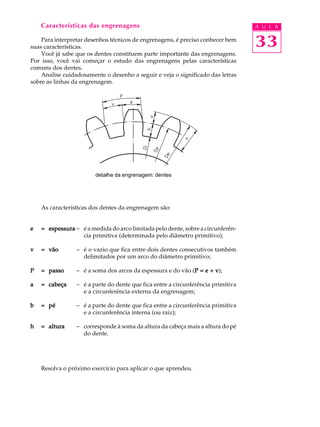 Características das engrenagens A U L A 
Para interpretar desenhos técnicos de engrenagens, é preciso conhecer bem 
33 
suas características. 
Você já sabe que os dentes constituem parte importante das engrenagens. 
Por isso, você vai começar o estudo das engrenagens pelas características 
comuns dos dentes. 
Analise cuidadosamente o desenho a seguir e veja o significado das letras 
sobre as linhas da engrenagem. 
detalhe da engrenagem: dentes 
As características dos dentes da engrenagem são: 
e = espessura - é a medida do arco limitada pelo dente, sobre a circunferên-cia 
primitiva (determinada pelo diâmetro primitivo); 
v = vão - é o vazio que fica entre dois dentes consecutivos também 
delimitados por um arco do diâmetro primitivo; 
P = passo - é a soma dos arcos da espessura e do vão (P = e + v); 
a = cabeça - é a parte do dente que fica entre a circunferência primitiva 
e a circunferência externa da engrenagem; 
b = pé - é a parte do dente que fica entre a circunferência primitiva 
e a circunferência interna (ou raiz); 
h = altura - corresponde à soma da altura da cabeça mais a altura do pé 
do dente. 
Resolva o próximo exercício para aplicar o que aprendeu. 
 