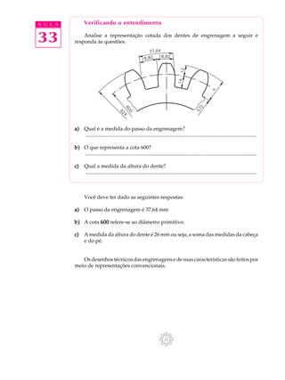 A U L A Verificando o entendimento 
33 
Analise a representação cotada dos dentes de engrenagem a seguir e 
responda às questões. 
a) Qual é a medida do passo da engrenagem? 
.................................................................................................................................. 
b) O que representa a cota 600? 
.................................................................................................................................. 
c) Qual a medida da altura do dente? 
.................................................................................................................................. 
Você deve ter dado as seguintes respostas: 
a) O passo da engrenagem é 37,64 mm 
b) A cota 600 refere-se ao diâmetro primitivo. 
c) A medida da altura do dente é 26 mm ou seja, a soma das medidas da cabeça 
e do pé. 
Os desenhos técnicos das engrenagens e de suas características são feitos por 
meio de representações convencionais. 
 