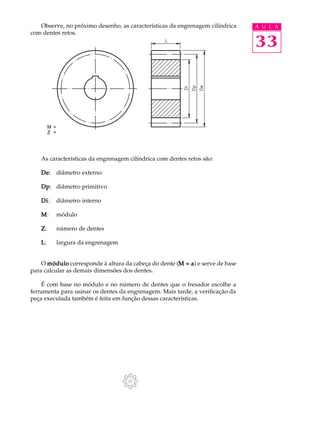 Observe, no próximo desenho, as características da engrenagem cilíndrica A U L A 
33 
com dentes retos. 
M = 
Z = 
As características da engrenagem cilíndrica com dentes retos são: 
De: diâmetro externo 
Dp: diâmetro primitivo 
Di: diâmetro interno 
M: módulo 
Z: número de dentes 
L: largura da engrenagem 
O módulo corresponde à altura da cabeça do dente (M = a) e serve de base 
para calcular as demais dimensões dos dentes. 
É com base no módulo e no número de dentes que o fresador escolhe a 
ferramenta para usinar os dentes da engrenagem. Mais tarde, a verificação da 
peça executada também é feita em função dessas características. 
 