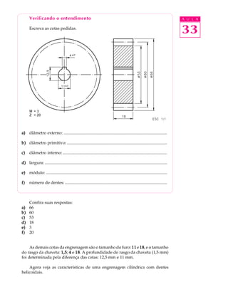 Verificando o entendimento A U L A 
Escreva as cotas pedidas. 
33 
M = 3 
Z = 20 
a) diâmetro externo: .................................................................................................. 
b) diâmetro primitivo: ............................................................................................... 
c) diâmetro interno: ................................................................................................... 
d) largura: .................................................................................................................... 
e) módulo: ................................................................................................................... 
f) número de dentes: ................................................................................................. 
Confira suas respostas: 
a) 66 
b) 60 
c) 53 
d) 18 
e) 3 
f) 20 
As demais cotas da engrenagem são o tamanho do furo: 11 e 18, e o tamanho 
do rasgo da chaveta: 1,5; 4 e 18. A profundidade do rasgo da chaveta (1,5 mm) 
foi determinada pela diferença das cotas: 12,5 mm e 11 mm. 
Agora veja as características de uma engrenagem cilíndrica com dentes 
helicoidais. 
 