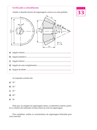 Verificando o entendimento A U L A 
Analise o desenho técnico da engrenagem e escreva as cotas pedidas. 
33 
a) ângulo externo: ...................................................................................................... 
b) ângulo primitivo: ................................................................................................... 
c) ângulo interno:....................................................................................................... 
d) ângulo do cone complementar: ........................................................................... 
e) largura do dente: ................................................................................................... 
As respostas corretas são: 
a) 29 º 
b) 26 º 
c) 23 º 
d) 64 º 
e) 24 
Note que, na cotagem da engrenagem cônica, os diâmetros externo, primi-tivo 
e interno são indicados na base maior do cone da engrenagem. 
Para completar, analise as características da engrenagem helicoidal para 
rosca sem-fim. 
M = 3 
Z = 18 
 
