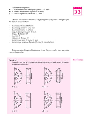 Confira suas respostas: A U L A 
33 
a) O diâmetro máximo da engrenagem é 133,8 mm; 
b) A cota 60º refere-se ao ângulo do chanfro; 
c) O raio da superfície côncava é 13,3 mm. 
Observe novamente o desenho da engrenagem e acompanhe a interpretação 
das demais características: 
- diâmetro externo: 130,8 mm 
- diâmetro primitivo: 124,8 mm 
- diâmetro interno: 117,8 mm 
- largura da engrenagem: 24 mm 
- ângulo da hélice: 16º 
- módulo: 3 
- número de dentes: 40 
- tamanho do furo: 33 mm e 24 mm 
- tamanho do rasgo da chaveta: 33 mm, 10 mm e 3,3 mm 
Teste sua aprendizagem. Faça os exercícios. Depois, confira suas respostas 
com as do gabarito. 
Exercício 1 
Assinale com um X a representação de engrenagem onde a raiz do dente 
aparece representada. 
a) ( ) b) ( ) 
c) ( ) d) ( ) 
Exercícios 
 