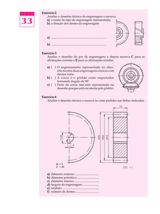 A U L A Exercício 2 
33 
Analise o desenho técnico da engrenagem e escreva: 
a) o nome do tipo de engrenagem representada; 
b) a direção dos dentes da engrenagem 
a) .......................................................................... 
b) .......................................................................... 
Exercício 3 
Analise o desenho do par de engrenagens e depois escreva C para as 
afirmações corretas e E para as afirmações erradas. 
a) ( ) O engrenamento representado no dese-nho 
mostra duas engrenagens cônicas com 
dentes retos. 
b) ( ) A coroa e o pinhão estão engrenados 
formando ângulo de 90º. 
c) ( ) Parte da coroa não está representada no 
desenho porque está encoberta pelo pinhão. 
Exercício 4 
Analise o desenho técnico e escreva as cotas pedidas nas linhas indicadas. 
M = 3 
Z = 20 
a) diâmetro externo: ................................ 
b) diâmetro primitivo: ............................. 
c) diâmetro interno: ................................. 
d) largura da engrenagem: ..................... 
e) módulo: ................................................. 
f) número de dentes: ............................... 
 