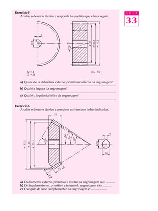 Exercício 5 A U L A 
33 
Analise o desenho técnico e responda às questões que vêm a seguir. 
M = 4 
Z = 26 
a) Quais são os diâmetros externo, primitivo e interno da engrenagem? 
............................................................................................................................. 
b) Qual é a largura da engrenagem? 
............................................................................................................................. 
c) Qual é o ângulo da hélice da engrenagem? 
............................................................................................................................. 
Exercício 6 
Analise o desenho técnico e complete as frases nas linhas indicadas. 
a) Os diâmetros externo, primitivo e interno da engrenagem são: ............ 
b) Os ângulos externo, primitivo e interno da engrenagem são: ............ 
c) O ângulo do cone complementar da engrenagem é: ..................... 
 
