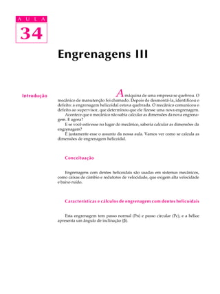 A U L A 
A U L A 
34 
34 
Engrenagens III 
Introdução A máquina de uma empresa se quebrou. O 
mecânico de manutenção foi chamado. Depois de desmontá-la, identificou o 
defeito: a engrenagem helicoidal estava quebrada. O mecânico comunicou o 
defeito ao supervisor, que determinou que ele fizesse uma nova engrenagem. 
Acontece que o mecânico não sabia calcular as dimensões da nova engrena-gem. 
E agora? 
E se você estivesse no lugar do mecânico, saberia calcular as dimensões da 
engrenagem? 
É justamente esse o assunto da nossa aula. Vamos ver como se calcula as 
dimensões de engrenagem helicoidal. 
Conceituação 
Engrenagens com dentes helicoidais são usadas em sistemas mecânicos, 
como caixas de câmbio e redutores de velocidade, que exigem alta velocidade 
e baixo ruído. 
Características e cálculos de engrenagem com dentes helicoidais 
Esta engrenagem tem passo normal (Pn) e passo circular (Pc), e a hélice 
apresenta um ângulo de inclinação (b). 
 