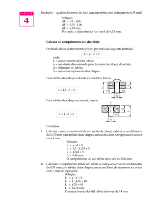 A U L A Exemplo – qual é o diâmetro do furo para um rebite com diâmetro de 6,35 mm? 
4 
Solução: 
dF = dR · 1,06 
dF = 6,35 · 1,06 
dF = 6,73 mm 
Portanto, o diâmetro do furo será de 6,73 mm. 
Cálculo do comprimento útil do rebite 
O cálculo desse comprimento é feito por meio da seguinte fórmula: 
L = y · d + S 
onde: 
L = comprimento útil do rebite; 
y = constante determinada pelo formato da cabeça do rebite; 
d = diâmetro do rebite; 
S = soma das espessuras das chapas. 
Para rebites de cabeça redonda e cilíndrica, temos: 
L = 1,5 · d + S 
Para rebites de cabeça escareada, temos: 
L = 1 · d + S 
Exemplos 
1. Calcular o comprimento útil de um rebite de cabeça redonda com diâmetro 
de 3,175 mm para rebitar duas chapas, uma com 2 mm de espessura e a outra 
com 3 mm. 
Solução: 
L = y · d + S 
L = 1,5 · 3,175 + 5 
L = 4,762 + 5 
L = 9,76 mm 
O comprimento do útil rebite deve ser de 9,76 mm. 
2. Calcular o comprimento útil de um rebite de cabeça escareada com diâmetro 
de 4,76 mm para rebitar duas chapas, uma com 3 mm de espessura e a outra 
com 7 mm de espessura. 
Solução: 
L = y · d + S 
L = 1 · 4,76 + 10 
L = 4,76 + 10 
L = 14,76 mm 
O comprimento do útil rebite deve ser de 14 mm. 
 