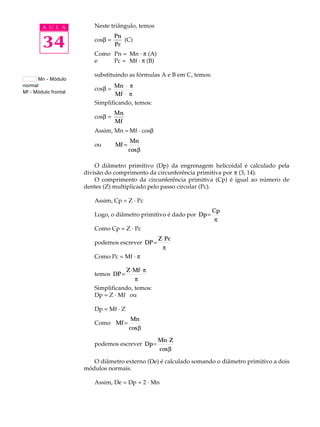 A U L A Neste triângulo, temos 
34 
cosb = 
Pn 
Pc 
(C) 
Como Pn = Mn · p (A) 
e Pc = Mf · p (B) 
substituindo as fórmulas A e B em C, temos: 
cosb = Mn 
Mf 
× 
× 
p 
p 
Simplificando, temos: 
cosb = 
Mn 
Mf 
Assim, Mn = Mf · cosb 
ou Mf 
= Mn 
cosb 
O diâmetro primitivo (Dp) da engrenagem helicoidal é calculado pela 
divisão do comprimento da circunferência primitiva por p (3, 14). 
O comprimento da circunferência primitiva (Cp) é igual ao número de 
dentes (Z) multiplicado pelo passo circular (Pc). 
Assim, Cp = Z · Pc 
Logo, o diâmetro primitivo é dado por Dp 
= Cp 
p 
Como Cp = Z · Pc 
podemos escrever DP 
= Z×Pc 
p 
Como Pc = Mf · p 
temos DP 
= Z×Mf ×p 
p 
Simplificando, temos: 
Dp = Z · Mf ou 
Dp = Mf · Z 
Como Mf 
= Mn 
cosb 
podemos escrever Dp 
=Mn×Z 
cosb 
O diâmetro externo (De) é calculado somando o diâmetro primitivo a dois 
módulos normais. 
Assim, De = Dp + 2 · Mn 
Mn - Módulo 
normal 
Mf - Módulo frontal 
 