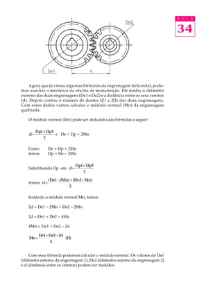 A U L A 
34 
Agora que já vimos algumas fórmulas da engrenagem helicoidal, pode-mos 
auxiliar o mecânico da oficina de manutenção. Ele mediu o diâmetro 
externo das duas engrenagens (De1 e De2) e a distância entre os seus centros 
(d). Depois contou o número de dentes (Z1 e Z2) das duas engrenagens. 
Com esses dados vamos calcular o módulo normal (Mn) da engrenagem 
quebrada. 
O módulo normal (Mn) pode ser deduzido das fórmulas a seguir: 
d 
= Dp1+Dp2 
2 
e De = Dp + 2Mn 
Como De = Dp + 2Mn 
temos Dp = De - 2Mn 
Substituindo Dp em d 
= Dp1+Dp2 
2 
temos: d 
= (De1- 2Mn)+(De2-Mn) 
2 
Isolando o módulo normal Mn, temos: 
2d = De1 - 2Mn + De2 - 2Mn 
2d = De1 + De2 - 4Mn 
4Mn = De1 + De2 - 2d 
Mn 
De De d 
= D 1+ 2-2 
4 
( ) 
Com essa fórmula podemos calcular o módulo normal. Os valores de De1 
(diâmetro externo da engrenagem 1), De2 (diâmetro externo da engrenagem 2) 
e d (distância entre os centros) podem ser medidos. 
 