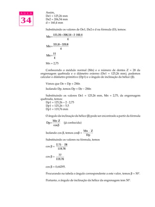 A U L A Assim, 
34 
De1 = 125,26 mm 
De2 = 206,54 mm 
d = 160,4 mm 
Substituindo os valores de De1, De2 e d na fórmula (D), temos: 
Mn= 125 26+ 206,54- 2×160,4 
4 
, 
Mn = - 331 320,8 
4 
,8 
Mn= 11 
4 
Mn = 2,75 
Conhecendo o módulo normal (Mn) e o número de dentes Z = 28 da 
engrenagem quebrada e o diâmetro externo (De1 = 125,26 mm), podemos 
calcular o diâmetro primitivo (Dp1) e o ângulo de inclinação da hélice (b). 
Vimos que De = Dp + 2Mn 
Isolando Dp, temos Dp = De - 2Mn 
Substituindo os valores De1 = 125,26 mm, Mn = 2,75, da engrenagem 
quebrada, temos: 
Dp1 = 125,26 - 2 · 2,75 
Dp1 = 125,26 - 5,5 
Dp1 = 119,76 mm 
O ângulo da inclinação da hélice (b) pode ser encontrado a partir da fórmula 
Dp 
=Mn×Z 
cosb 
(já conhecida) 
Isolando cos b, temos cosb = 
× 
Mn Z 
Dp 
Substituindo os valores na fórmula, temos 
cos b × 
= 
2,75 28 
119,76 
cos b = 77 
119,76 
cos b = 0,64295. 
Procurando na tabela o ângulo correspondente a este valor, temos b = 50º. 
Portanto, o ângulo de inclinação da hélice da engrenagem tem 50º. 
 
