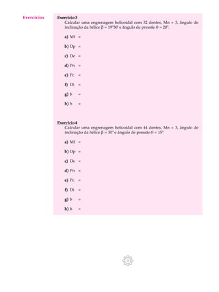 A U L A Exercício 3 
34 
Calcular uma engrenagem helicoidal com 32 dentes, Mn = 3, ângulo de 
inclinação da hélice b = 19º30' e ângulo de pressão q = 20º. 
a) Mf = 
b) Dp = 
c) De = 
d) Pn = 
e) Pc = 
f) Di = 
g) b = 
h) h = 
Exercício 4 
Calcular uma engrenagem helicoidal com 44 dentes, Mn = 3, ângulo de 
inclinação da hélice b = 30º e ângulo de pressão q = 15º. 
a) Mf = 
b) Dp = 
c) De = 
d) Pn = 
e) Pc = 
f) Di = 
g) b = 
h) h = 
Exercícios 
 