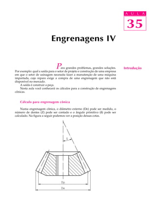 A U U L A 
L A 
35 
Engrenagens IV 
Para grandes problemas, grandes soluções. 
Por exemplo: qual a saída para o setor de projeto e construção de uma empresa 
em que o setor de usinagem necessita fazer a manutenção de uma máquina 
importada, cujo reparo exige a compra de uma engrenagem que não está 
disponível no mercado. 
A saída é construir a peça. 
Nesta aula você conhecerá os cálculos para a construção de engrenagens 
cônicas. 
Cálculo para engrenagem cônica 
Numa engrenagem cônica, o diâmetro externo (De) pode ser medido, o 
número de dentes (Z) pode ser contado e o ângulo primitivo (d) pode ser 
calculado. Na figura a seguir podemos ver a posição dessas cotas. 
35 
Introdução 
 