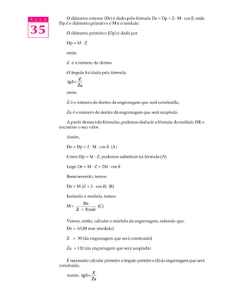 A U L A O diâmetro externo (De) é dado pelo fórmula De = Dp + 2 · M · cos d, onde 
35 
Dp é o diâmetro primitivo e M é o módulo. 
O diâmetro primitivo (Dp) é dado por 
Dp = M · Z 
onde: 
Z é o número de dentes 
O ângulo d é dado pela fórmula 
tg 
Z 
Za 
d= 
onde: 
Z é o número de dentes da engrenagem que será construída; 
Za é o número de dentes da engrenagem que será acoplada. 
A partir dessas três fórmulas, podemos deduzir a fórmula do módulo (M) e 
encontrar o seu valor. 
Assim, 
De = Dp + 2 · M · cos d (A) 
Como Dp = M · Z, podemos substituir na fórmula (A) 
Logo De = M · Z + 2M · cos d 
Reescrevendo, temos: 
De = M (Z + 2 · cos d) (B) 
Isolando o módulo, temos: 
De 
M = 
Z + 2cosd 
(C) 
Vamos, então, calcular o módulo da engrenagem, sabendo que: 
De = 63,88 mm (medido) 
Z = 30 (da engrenagem que será construída) 
Za = 120 (da engrenagem que será acoplada) 
É necessário calcular primeiro o ângulo primitivo (d) da engrenagem que será 
construída. 
Assim, tg 
Z 
Za 
d= 
 