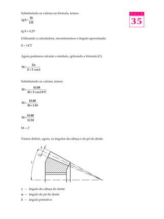 Substituindo os valores na fórmula, temos: A U L A 
tgd= 30 
35 
120 
tg d = 0,25 
Utilizando a calculadora, encontraremos o ângulo aproximado. 
d = 14º2' 
Agora podemos calcular o módulo, aplicando a fórmula (C): 
M 
De 
Z 
= 
+ 2×cosd 
Substituindo os valores, temos: 
M 
o 
= 
63 
,88 
cos 
+ × ¢ 
30 2 14 2 
M= 
63 
,88 
30 1 , 
94 
+ 
M= 63 
,88 
, 
31 94 
M = 2 
Vamos definir, agora, os ângulos da cabeça e do pé do dente. 
g - ângulo da cabeça do dente 
y - ângulo do pé do dente 
d - ângulo primitivo 
 