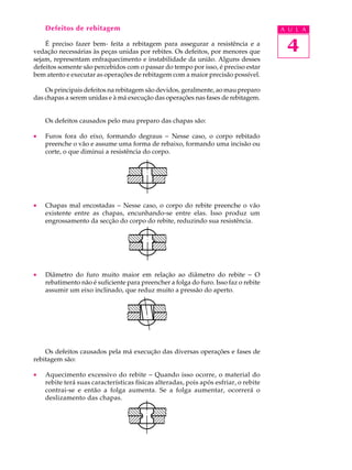 Defeitos de rebitagem A U L A 
É preciso fazer bem- feita a rebitagem para assegurar a resistência e a 
4 
vedação necessárias às peças unidas por rebites. Os defeitos, por menores que 
sejam, representam enfraquecimento e instabilidade da união. Alguns desses 
defeitos somente são percebidos com o passar do tempo por isso, é preciso estar 
bem atento e executar as operações de rebitagem com a maior precisão possível. 
Os principais defeitos na rebitagem são devidos, geralmente, ao mau preparo 
das chapas a serem unidas e à má execução das operações nas fases de rebitagem. 
Os defeitos causados pelo mau preparo das chapas são: 
· Furos fora do eixo, formando degraus - Nesse caso, o corpo rebitado 
preenche o vão e assume uma forma de rebaixo, formando uma incisão ou 
corte, o que diminui a resistência do corpo. 
· Chapas mal encostadas - Nesse caso, o corpo do rebite preenche o vão 
existente entre as chapas, encunhando-se entre elas. Isso produz um 
engrossamento da secção do corpo do rebite, reduzindo sua resistência. 
· Diâmetro do furo muito maior em relação ao diâmetro do rebite - O 
rebatimento não é suficiente para preencher a folga do furo. Isso faz o rebite 
assumir um eixo inclinado, que reduz muito a pressão do aperto. 
Os defeitos causados pela má execução das diversas operações e fases de 
rebitagem são: 
· Aquecimento excessivo do rebite - Quando isso ocorre, o material do 
rebite terá suas características físicas alteradas, pois após esfriar, o rebite 
contrai-se e então a folga aumenta. Se a folga aumentar, ocorrerá o 
deslizamento das chapas. 
 