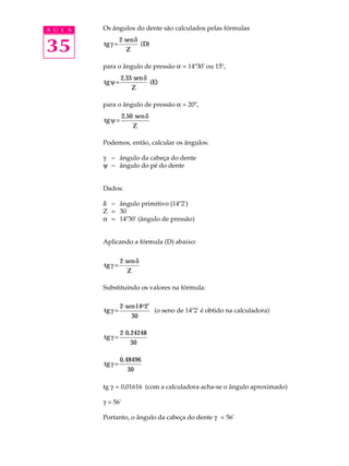 A U L A Os ângulos do dente são calculados pelas fórmulas 
35 
tg 
g D = 2×send 
Z 
( ) 
para o ângulo de pressão a = 14º30' ou 15º, 
tg 
y E = 2,33×send 
Z 
( ) 
para o ângulo de pressão a = 20º, 
tg 
y = 2,50×send 
Z 
Podemos, então, calcular os ângulos: 
g - ângulo da cabeça do dente 
y - ângulo do pé do dente 
Dados: 
d - ângulo primitivo (14º2') 
Z = 30 
a = 14º30' (ângulo de pressão) 
Aplicando a fórmula (D) abaixo: 
tg 
g = 2×send 
Z 
Substituindo os valores na fórmula: 
tg 
g = 2× sen 
14 o 
2¢ 
30 
(o seno de 14º2' é obtido na calculadora) 
tg g = × 2 0,24248 
30 
tgg = 0,48496 
30 
tg g = 0,01616 (com a calculadora acha-se o ângulo aproximado) 
g = 56' 
Portanto, o ângulo da cabeça do dente g = 56' 
 