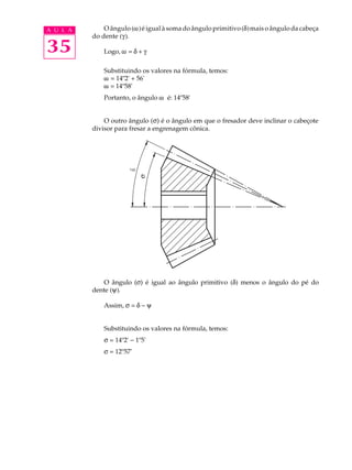 A U L A O ângulo (w) é igual à soma do ângulo primitivo (d) mais o ângulo da cabeça 
35 
do dente (g). 
Logo, w = d + g 
Substituindo os valores na fórmula, temos: 
w = 14º2' + 56' 
w = 14º58' 
Portanto, o ângulo w é: 14º58' 
O outro ângulo (s) é o ângulo em que o fresador deve inclinar o cabeçote 
divisor para fresar a engrenagem cônica. 
s 
O ângulo (s) é igual ao ângulo primitivo (d) menos o ângulo do pé do 
dente (y). 
Assim, s = d - y 
Substituindo os valores na fórmula, temos: 
s = 14º2' - 1º5' 
s = 12º57' 
 