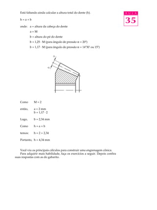Está faltando ainda calcular a altura total do dente (h). A U L A 
h = a + b 
onde: a = altura da cabeça do dente 
35 
a = M 
b = altura do pé do dente 
b = 1,25 · M (para ângulo de pressão a = 20º) 
b = 1,17 · M (para ângulo de pressão a = 14º30' ou 15º) 
Como M = 2 
então, a = 2 mm 
b = 1,17 · 2 
Logo, b = 2,34 mm 
Como h = a + b 
temos: h = 2 + 2,34 
Portanto, h = 4,34 mm 
Você viu os principais cálculos para construir uma engrenagem cônica. 
Para adquirir mais habilidade, faça os exercícios a seguir. Depois confira 
suas respostas com as do gabarito. 
 