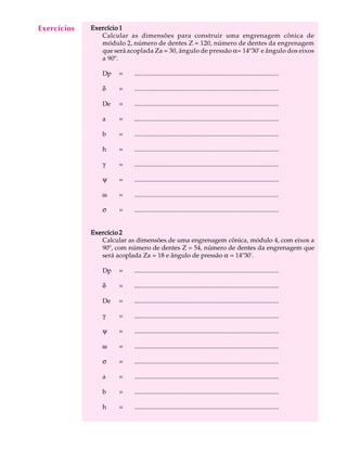 A U L A Exercício 1 
35 
Calcular as dimensões para construir uma engrenagem cônica de 
módulo 2, número de dentes Z = 120, número de dentes da engrenagem 
que será acoplada Za = 30, ângulo de pressão a= 14º30' e ângulo dos eixos 
a 90º. 
Dp = .......................................................................................... 
d = .......................................................................................... 
De = .......................................................................................... 
a = .......................................................................................... 
b = .......................................................................................... 
h = .......................................................................................... 
g = .......................................................................................... 
y = .......................................................................................... 
w = .......................................................................................... 
s = .......................................................................................... 
Exercício 2 
Calcular as dimensões de uma engrenagem cônica, módulo 4, com eixos a 
90º, com número de dentes Z = 54, número de dentes da engrenagem que 
será acoplada Za = 18 e ângulo de pressão a = 14º30'. 
Dp = .......................................................................................... 
d = .......................................................................................... 
De = .......................................................................................... 
g = .......................................................................................... 
y = .......................................................................................... 
w = .......................................................................................... 
s = .......................................................................................... 
a = .......................................................................................... 
b = .......................................................................................... 
h = .......................................................................................... 
Exercícios 
 