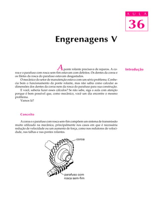 A U U L A 
L A 
36 
Engrenagens V 
A ponte rolante precisava de reparos. A co-roa 
e o parafuso com rosca sem-fim estavam com defeitos. Os dentes da coroa e 
os filetes da rosca do parafuso estavam desgastados. 
O mecânico do setor de manutenção estava com um sério problema. Conhe-cia 
bem o funcionamento da ponte rolante, mas não sabia como calcular as 
dimensões dos dentes da coroa nem da rosca do parafuso para sua construção. 
E você, saberia fazer esses cálculos? Se não sabe, siga a aula com atenção 
porque é bem possível que, como mecânico, você um dia encontre o mesmo 
problema. 
Vamos lá? 
Conceito 
A coroa e o parafuso com rosca sem-fim compõem um sistema de transmissão 
muito utilizado na mecânica, principalmente nos casos em que é necessária 
redução de velocidade ou um aumento de força, como nos redutores de veloci-dade, 
nas talhas e nas pontes rolantes. 
36 
Introdução 
 