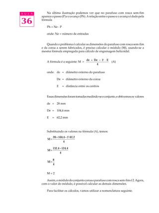 A U L A Na última ilustração podemos ver que no parafuso com rosca sem-fim 
36 
aparece o passo (P) e o avanço (Ph). A relação entre o passo e o avanço é dado pela 
fórmula 
Ph = Ne · P 
onde: Ne = número de entradas 
Quando o problema é calcular as dimensões do parafuso com rosca sem-fim 
e da coroa a serem fabricados, é preciso calcular o módulo (M), usando-se a 
mesma fórmula empregada para cálculo de engrenagem helicoidal. 
A fórmula é a seguinte: M = de + De - 2 × E 
4 
(A) 
onde: de = diâmetro externo do parafuso 
De = diâmetro externo da coroa 
E = distância entre os centros 
Essas dimensões foram tomadas medindo-se o conjunto, e obtivemos os valores 
de = 28 mm 
De = 104,4 mm 
E = 62,2 mm 
Substituindo os valores na fórmula (A), temos: 
= 28 + 104 , 4 - 2 × 62 , 
2 
M4 
= 132 , 4 - 124 , 
4 
M4 
M=8 
4 
M = 2 
Assim, o módulo do conjunto coroa e parafuso com rosca sem-fim é 2. Agora, 
com o valor do módulo, é possível calcular as demais dimensões. 
Para facilitar os cálculos, vamos utilizar a nomenclatura seguinte. 
 