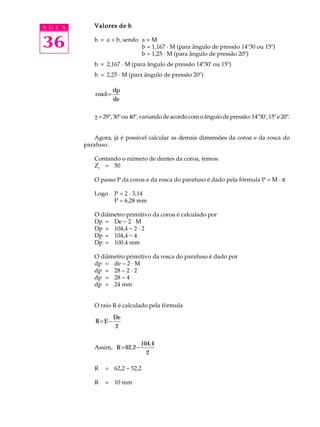 A U L A Valores de h 
36 
h = a + b, sendo a = M 
b = 1,167 · M (para ângulo de pressão 14º30 ou 15º) 
b = 1,25 · M (para ângulo de pressão 20º) 
h = 2,167 · M (para ângulo de pressão 14º30' ou 15º) 
h = 2,25 · M (para ângulo de pressão 20º) 
cosd= dp 
de 
g = 29º, 30º ou 40º, variando de acordo com o ângulo de pressão: 14º30', 15º e 20º. 
Agora, já é possível calcular as demais dimensões da coroa e da rosca do 
parafuso. 
Contando o número de dentes da coroa, temos: 
Zc = 50 
O passo P da coroa e da rosca do parafuso é dado pela fórmula P = M · p 
Logo P = 2 · 3,14 
P = 6,28 mm 
O diâmetro primitivo da coroa é calculado por 
Dp = De - 2 · M 
Dp = 104,4 - 2 · 2 
Dp = 104,4 - 4 
Dp = 100,4 mm 
O diâmetro primitivo da rosca do parafuso é dado por 
dp = de - 2 · M 
dp = 28 - 2 · 2 
dp = 28 - 4 
dp = 24 mm 
O raio R é calculado pela fórmula 
R E 
= - De 
2 
Assim, R=62 2- 
104 4 
2 
, 
, 
R = 62,2 - 52,2 
R = 10 mm 
 