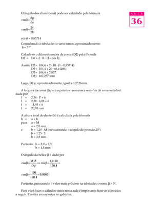 O ângulo dos chanfros (d) pode ser calculado pela fórmula A U L A 
cosd= dp 
36 
de 
cosd= 24 
28 
cos d = 0,85714 
Consultando a tabela de co-seno temos, aproximadamente: 
d = 31º 
Calcula-se o diâmetro maior da coroa (D2) pela fórmula 
D2 = De + 2 · R · (1 - cos d) 
Assim, D2= 104,4 + 2 · 10 · (1 - 0,85714) 
D2= 104,4 + 20 · (0,14286) 
D2= 104,4 + 2,857 
D2= 107,257 mm 
Logo, D2 é, aproximadamente, igual a 107,26mm. 
A largura da coroa (l) para o parafuso com rosca sem-fim de uma entrada é 
dada por 
l = 2,38 · P + 6 
l = 2,38 · 6,28 + 6 
l = 14,95 + 6 
l = 20,95 mm 
A altura total do dente (h) é calculada pela fórmula 
h = a + b 
para a = M 
a = 2,0 mm 
e b = 1,25 · M (considerando o ângulo de pressão 20º) 
b = 1,25 · 2 
b = 2,5 mm 
Portanto, h = 2,0 + 2,5 
h = 4,5 mm 
O ângulo da hélice b é dado por 
b=M×ZÞ b= ,0× = 
cos cos 
Dp 
2 50 
100,4 
cosb= = 100 
100,4 
0,99601 
Portanto, procurando o valor mais próximo na tabela de co-seno, b = 5º. 
Para você fixar os cálculos vistos nesta aula é importante fazer os exercícios 
a seguir. Confira as respostas no gabarito. 
 