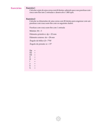 A U L A Exercício 1 
36 
Calcular a rpm de uma coroa com 60 dentes, sabendo que o seu parafuso com 
rosca sem-fim tem 2 entradas e desenvolve 1.800 rpm. 
Exercício 2 
Calcular as dimensões de uma coroa com 80 dentes para engrenar com um 
parafuso com rosca sem-fim com os seguintes dados: 
Parafuso com rosca sem-fim com 1 entrada 
Módulo: M = 3 
Diâmetro primitivo: dp = 22 mm 
Diâmetro externo: de = 28 mm 
Ângulo da hélice: b = 7º50' 
Ângulo de pressão: a = 15º 
Dp = 
De = 
D2 = 
E = 
R = 
l = 
a = 
b = 
h = 
Exercícios 
 