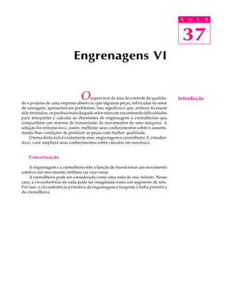 A U U L A 
L A 
37 
Engrenagens VI 
O supervisor da área de controle de qualida-de 
e projetos de uma empresa observou que algumas peças, fabricadas no setor 
de usinagem, apresentavam problemas. Isso significava que, embora tivessem 
sido treinados, os profissionais daquele setor estavam encontrando dificuldades 
para interpretar e calcular as dimensões de engrenagens e cremalheiras que 
compunham um sistema de transmissão de movimentos de uma máquina. A 
solução foi retreiná-los e, assim, melhorar seus conhecimentos sobre o assunto, 
dando-lhes condições de produzir as peças com melhor qualidade. 
O tema desta aula é exatamente esse, engrenagens e cremalheira. E, estudan-do- 
o, você ampliará seus conhecimentos sobre cálculos em mecânica. 
Conceituação 
A engrenagem e a cremalheira têm a função de transformar um movimento 
rotativo em movimento retilíneo ou vice-versa. 
A cremalheira pode ser considerada como uma roda de raio infinito. Nesse 
caso, a circunferência da roda pode ser imaginada como um segmento de reta. 
Por isso, a circunferência primitiva da engrenagem é tangente à linha primitiva 
da cremalheira. 
37 
Introdução 
 