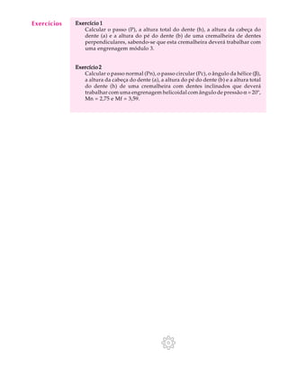 A U L A Exercício 1 
37 
Calcular o passo (P), a altura total do dente (h), a altura da cabeça do 
dente (a) e a altura do pé do dente (b) de uma cremalheira de dentes 
perpendiculares, sabendo-se que esta cremalheira deverá trabalhar com 
uma engrenagem módulo 3. 
Exercício 2 
Calcular o passo normal (Pn), o passo circular (Pc), o ângulo da hélice (b), 
a altura da cabeça do dente (a), a altura do pé do dente (b) e a altura total 
do dente (h) de uma cremalheira com dentes inclinados que deverá 
trabalhar com uma engrenagem helicoidal com ângulo de pressão a = 20º, 
Mn = 2,75 e Mf = 3,59. 
Exercícios 
 