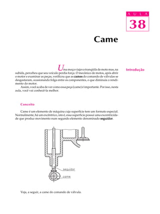 A U U L A 
L A 
38 
Uma moça viajava tranqüila de moto mas, na 
subida, percebeu que seu veículo perdia força. O mecânico de motos, após abrir 
o motor e examinar as peças, verificou que as cames do comando de válvulas se 
desgastaram, ocasionando folga entre os componentes, o que diminuía o rendi-mento 
do motor. 
Assim, você acaba de ver como essa peça (came) é importante. Por isso, nesta 
aula, você vai conhecê-la melhor. 
Conceito 
Came é um elemento de máquina cuja superfície tem um formato especial. 
Normalmente, há um excêntrico, isto é, essa superficie possui uma excentricida-de 
que produz movimento num segundo elemento denominado seguidor. 
Veja, a seguir, a came do comando de válvula. 
Came 
38 
Introdução 
 