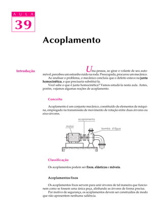 A U L A 
A U L A 
39 
39 
Acoplamento 
Introdução Uma pessoa, ao girar o volante de seu auto-m 
óvel, percebeu um estranho ruído na roda. Preocupada, procurou um mecânico. 
Ao analisar o problema, o mecânico concluiu que o defeito estava na junta 
homocinética, e que precisaria substituí-la. 
Você sabe o que é junta homocinética? Vamos estudá-la nesta aula. Antes, 
porém, vejamos algumas noções de acoplamento. 
Conceito 
Acoplamento é um conjunto mecânico, constituído de elementos de máqui-na, 
empregado na transmissão de movimento de rotação entre duas árvores ou 
eixo-árvores. 
Classificação 
Os acoplamentos podem ser fixos, elásticos e móveis. 
Acoplamentos fixos 
Os acoplamentos fixos servem para unir árvores de tal maneira que funcio-nem 
como se fossem uma única peça, alinhando as árvores de forma precisa. 
Por motivo de segurança, os acoplamentos devem ser construídos de modo 
que não apresentem nenhuma saliência. 
 