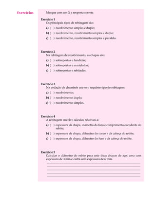 A U L A Marque com um X a resposta correta 
4 
Exercício 1 
Os principais tipos de rebitagem são: 
a) ( ) recobrimento simples e duplo; 
b) ( ) recobrimento, recobrimento simples e duplo; 
c) ( ) recobrimento, recobrimento simples e paralelo. 
Exercício 2 
Na rebitagem de recobrimento, as chapas são: 
a) ( ) sobrepostas e fundidas; 
b) ( ) sobrepostas e marteladas; 
c) ( ) sobrepostas e rebitadas. 
Exercício 3 
Na vedação de chaminés usa-se o seguinte tipo de rebitagem: 
a) ( ) recobrimento; 
b) ( ) recobrimento duplo; 
c) ( ) recobrimento simples. 
Exercício 4 
A rebitagem envolve cálculos relativos a: 
a) ( ) espessura da chapa, diâmetro do furo e comprimento excedente do 
rebite; 
b) ( ) espessura da chapa, diâmetro do corpo e da cabeça do rebite; 
c) ( ) espessura da chapa, diâmetro do furo e da cabeça do rebite. 
Exercício 5 
Calcular o diâmetro do rebite para unir duas chapas de aço: uma com 
espessura de 3 mm e outra com espessura de 6 mm. 
.................................................................................................................................. 
.................................................................................................................................. 
.................................................................................................................................. 
.................................................................................................................................. 
.................................................................................................................................. 
Exercícios 
 