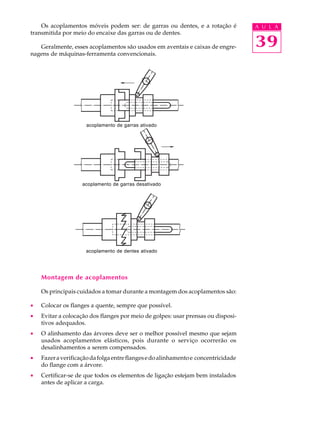 Os acoplamentos móveis podem ser: de garras ou dentes, e a rotação é A U L A 
39 
transmitida por meio do encaixe das garras ou de dentes. 
Geralmente, esses acoplamentos são usados em aventais e caixas de engre-nagens 
de máquinas-ferramenta convencionais. 
acoplamento de garras ativado 
acoplamento de garras desativado 
acoplamento de dentes ativado 
Montagem de acoplamentos 
Os principais cuidados a tomar durante a montagem dos acoplamentos são: 
· Colocar os flanges a quente, sempre que possível. 
· Evitar a colocação dos flanges por meio de golpes: usar prensas ou disposi-tivos 
adequados. 
· O alinhamento das árvores deve ser o melhor possível mesmo que sejam 
usados acoplamentos elásticos, pois durante o serviço ocorrerão os 
desalinhamentos a serem compensados. 
· Fazer a verificação da folga entre flanges e do alinhamento e concentricidade 
do flange com a árvore. 
· Certificar-se de que todos os elementos de ligação estejam bem instalados 
antes de aplicar a carga. 
 