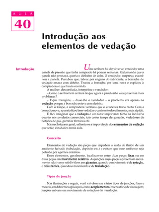 A U L A 
A U L A 
40 
40 
Introdução aos 
elementos de vedação 
Introdução Uma senhora foi devolver ao vendedor uma 
panela de pressão que tinha comprado há poucas semanas. Reclamando que a 
panela não prestava, queria o dinheiro de volta. O vendedor, surpreso, exami-nou 
a panela. Percebeu que, talvez por engano do fabricante, a borracha de 
vedação estava com defeito. Trocou a borracha por uma nova e explicou à 
compradora o que havia ocorrido. 
A mulher, desconfiada, interpelou o vendedor: 
- Como o senhor tem certeza de que agora a panela não vai apresentar mais 
problemas? 
- Fique tranqüila, - disse-lhe o vendedor - o problema era apenas na 
vedação porque a borracha estava com defeito. 
Com o tempo, a compradora verificou que o vendedor tinha razão. Com a 
borracha nova, a panela ficou bem vedada e o cozimento dos alimentos, mais rápido. 
É fácil imaginar que a vedação é um fator importante tanto na indústria 
quanto nos produtos comerciais, tais como tampa de garrafas, vedadores de 
botijões de gás, garrafas térmicas etc. 
Na mecânica em geral, salienta-se a importância dos elementos de vedação 
que serão estudados nesta aula. 
Conceito 
Elementos de vedação são peças que impedem a saída de fluido de um 
ambiente fechado (tubulação, depósito etc.) e evitam que esse ambiente seja 
poluído por agentes externos. 
Esses elementos, geralmente, localizam-se entre duas peças fixas ou em 
duas peças em movimento relativo. As junções cujas peças apresentam movi-mento 
relativo se subdividem em girantes, quando o movimento é de rotação, 
e deslizantes, quando o movimento é de translação. 
Tipos de junção 
Nas ilustrações a seguir, você vai observar vários tipos de junções, fixas e 
móveis, em diferentes aplicações, como acoplamentos, reservatório de estocagem; 
junções móveis em movimento de rotação e de translação. 
 